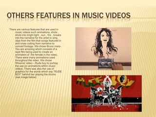 OTHERS FEATURES IN MUSIC VIDEOS
There are various features that are used in
    music videos such animations, shots ,
    shots into bright light , sun , fire , breaks
    into the narrative for the artist to sing,
    clips from the film that songs featured in
    and cross cutting from narrative to
    concert footage. We chose Bruno mars-
    You are amazing which consists of a
    tape film being used to create an
    animation of the female in the video,
    There were many animations used
    throughout the video. We chose
    Rihanna’ video – Rude boy to portray
    the use on animations within music
    videos. There was also the use of
    graphics for the words which say “RUDE
    BOY” behind her playing the drums.
    (see image below)
 