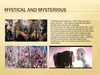 MYSTICAL AND MYSTERIOUS

                 The Mystical and mysterious motif involves the use of
                 gothic mansions , make believe places from the past or
                 fairytale lands and also post apoloyptic.
                 We have chosen the video on the right Kanye west – glory
                 this shows Kanye in a mysterious atmosphere were there
                 are mystical creatures that are half human and half animal
                 and he is standing in the centre of the mysterious place
                 with a halo on top of his head dressed in black. Another
                 example we choose was the Katy Perry video – California
                 Girls this conveys Katy in fairy like location where
                 everything is made out of candy, we can tell that this is
                 make believe.
 