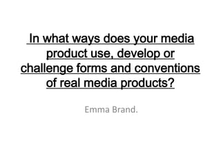 In what ways does your media
     product use, develop or
challenge forms and conventions
     of real media products?

           Emma Brand.
 