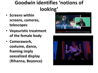 Goodwin identifies ‘notions of
looking’
• Screens within
screens, cameras,
telescopes
• Voyeuristic treatment
of the female body
• Camerawork,
costume, dance,
framing imply
sexualized display
(Rihanna, Beyonce)
 