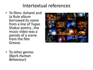 Intertextual references
• To films: Ashanti and
Ja Rule album
borrowed its name
from a line of Tupac
Shakur poetry…the
music video was a
parody of a scene
from the film
Grease.
• To other genres
(Bjork Human
Behaviour)
 
