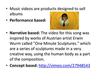 • Music videos are products designed to sell
albums
• Performance based:
• Narrative based: The video for this song was
inspired by works of Austrian artist Erwin
Wurm called "One Minute Sculptures." which
are a series of sculptures made in a very
creative way, using the human body as a part
of the composition.
• Concept based: http://vimeo.com/27948543
 
