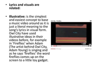 • Lyrics and visuals are
related:
• Illustrative: is the simplest
and easiest concept to base
a music video around as it is
just a literal meaning to the
song’s lyrics in visual form.
Owl City have used
illustrative ideas in their
videos before, for example
in ‘Fireflies’ when Adam
(The artist behind Owl City,
Adam Young) is singing and
as he says ‘fireflies’ the word
fireflies comes up on the
screen to a little toy gadget.
 