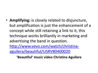 • Amplifying: is closely related to disjuncture,
but amplification is just the enhancement of a
concept while still retaining a link to it, this
technique works brilliantly in marketing and
advertising the band in question.
http://www.vevo.com/watch/christina-
aguilera/beautiful/USRV80400020
‘Beautiful’ music video Christina Aguilera
 