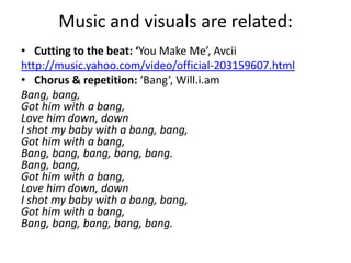 Music and visuals are related:
• Cutting to the beat: ‘You Make Me’, Avcii
http://music.yahoo.com/video/official-203159607.html
• Chorus & repetition: ‘Bang’, Will.i.am
Bang, bang,
Got him with a bang,
Love him down, down
I shot my baby with a bang, bang,
Got him with a bang,
Bang, bang, bang, bang, bang.
Bang, bang,
Got him with a bang,
Love him down, down
I shot my baby with a bang, bang,
Got him with a bang,
Bang, bang, bang, bang, bang.
 