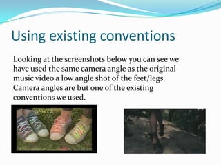 Using existing conventions
Looking at the screenshots below you can see we
have used the same camera angle as the original
music video a low angle shot of the feet/legs.
Camera angles are but one of the existing
conventions we used.
 