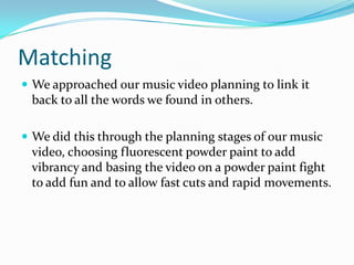 Matching
 We approached our music video planning to link it
back to all the words we found in others.
 We did this through the planning stages of our music
video, choosing fluorescent powder paint to add
vibrancy and basing the video on a powder paint fight
to add fun and to allow fast cuts and rapid movements.
 