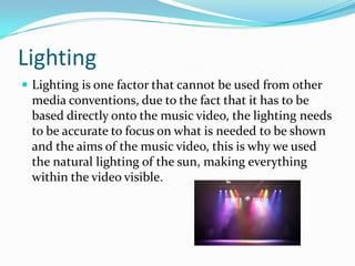 Lighting
 Lighting is one factor that cannot be used from other
media conventions, due to the fact that it has to be
based directly onto the music video, the lighting needs
to be accurate to focus on what is needed to be shown
and the aims of the music video, this is why we used
the natural lighting of the sun, making everything
within the video visible.
 