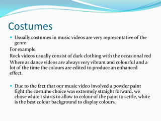Costumes
 Usually costumes in music videos are very representative of the
genre
For example
Rock videos usually consist of dark clothing with the occasional red
Where as dance videos are always very vibrant and colourful and a
lot of the time the colours are edited to produce an enhanced
effect.
 Due to the fact that our music video involved a powder paint
fight the costume choice was extremely straight forward, we
chose white t shirts to allow to colour of the paint to settle, white
is the best colour background to display colours.
 