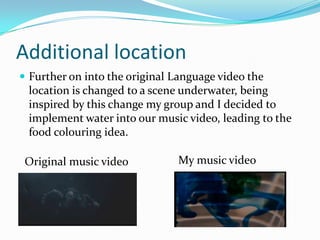 Additional location
 Further on into the original Language video the
location is changed to a scene underwater, being
inspired by this change my group and I decided to
implement water into our music video, leading to the
food colouring idea.
Original music video My music video
 