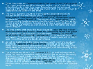  Those that enjoy and frequently listen to the genre of soft rock/pop punk. 
The typical audience would be interested in this type of music due to the 
artists tending to create their music focused around the lyrics and 
meaning of the song in contrast to pop music which is primarily driven by 
appearance and fashion of the artist. 
 The typical audience would be of any age that enjoyed listening to 
acoustic music with meaningful lyrics. The psychographics and 
demographics of the viewer would be males (40%) and females (60%) 
between the ages of 16 and 25. The fans would be individualists that do 
not focus on the bands appearance but the music itself. The Plain White 
T's are a band from Illinois, America and so have a large fan base in not 
only England but America as well creating a wider market for the music 
video i produce. 
 The type of fans that enjoy this music would be social and love to know 
more about the bands musical career and background rather than gossip. 
This means that the fans would typically enjoy following the band on 
social media; blogs, facebook, bands website, to be aware of future gigs 
and events. This meaning that the platform of social media will be heavily 
used within this genre and band's advertising. 
 As well as digital media the typical audience would reach and purchase 
the music magazines of NME and Kerrang to keep up to date with the 
bands latest movements and reviews. This is due to the two magazines 
being based around the genre of soft rock/pop punk and following artists 
and bands like The Plain White T's. 
 The audience would be in the classes of A B C1 as well as being able to 
follow the band in magazines paying a monthly fee as well as buying gig 
tickets and concert tickets to see the band live due to having the 
disposable income they are wanting to spend to see the fan. The fans 
would wear clothing from small rock clothes shops as well as rock 
sections in main stream stores such as Topshop but would not care for 
designer labels, typically wearing dark colours or fan t-shirts for favourite 
bands. 
 