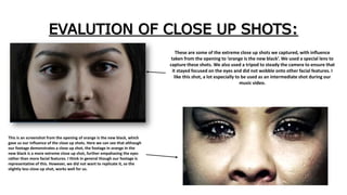 EVALUTION OF CLOSE UP SHOTS:
These are some of the extreme close up shots we captured, with influence
taken from the opening to ‘orange is the new black’. We used a special lens to
capture these shots. We also used a tripod to steady the camera to ensure that
it stayed focused on the eyes and did not wobble onto other facial features. I
like this shot, a lot especially to be used as an intermediate shot during our
music video.
This is an screenshot from the opening of orange is the new black, which
gave us our influence of the close up shots. Here we can see that although
our footage demonstrates a close up shot, the footage in orange in the
new black is a more extreme close up shot, further empahasing the eyes
rather than more facial features. I think in general though our footage is
representative of this. However, we did not want to replicate it, so the
slightly less close up shot, works well for us.
 