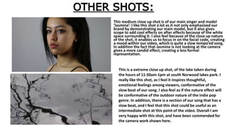 OTHER SHOTS:
This medium close up shot is of our main singer and model
‘Jasmine’. I like this shot a lot as it not only emphasised our
brand by demonstrating our main model, but it also gives
scope to add cool effects on after effects because of the white
space surrounding it. I also feel because of the close up nature
of the shot, it enables us to focus in on the facial code, creating
a mood within our video, which is quite a slow tempo’ed song.
In addition the fact that Jasmine is not looking at the camera
gives a more candid effect, creating a less formal
representation.
This is a extreme close up shot, of the lake taken during
the hours of 11:30am-1pm at south Norwood lakes park. I
really like this shot, as I feel it inspires thoughtful,
emotional feelings among viewers, conformative of the
slow beat of our song. I also feel as if the nature effect will
be conformative of the outdoor nature of the indie pop
genre. In addition, there is a section of our song that has a
slow beat, and I feel that this shot could be useful as an
intermediate shot at this point of the video. Overall I am
very happy with this shot, and have been commended for
the camera work shown here.
 