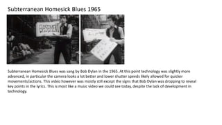 Subterranean Homesick Blues 1965
Subterranean Homesick Blues was sang by Bob Dylan in the 1965. At this point technology was slightly more
advanced, in particular the camera looks a lot better and lower shutter speeds likely allowed for quicker
movements/actions. This video however was mostly still except the signs that Bob Dylan was dropping to reveal
key points in the lyrics. This is most like a music video we could see today, despite the lack of development in
technology.
 