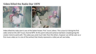 Video Killed the Radio Star 1979
Video killed the radio start is one of the better known ‘first’ music videos. This is due to it being the first
video aired on the 24/7 music channel MTV. At this point coloured cameras had been created giving the
creator more to work with. This video was aired much later than the others, however can still be seen as a
first music video as it is one of the earliest that closely represents a video we will see today.
 