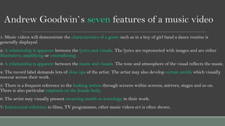 Andrew Goodwin`s seven features of a music video
1: Music videos will demonstrate the characteristics of a genre such as i...