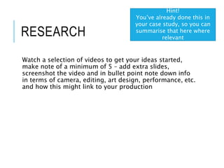 RESEARCH
Watch a selection of videos to get your ideas started,
make note of a minimum of 5 – add extra slides,
screenshot the video and in bullet point note down info
in terms of camera, editing, art design, performance, etc.
and how this might link to your production
Hint!
You’ve already done this in
your case study, so you can
summarise that here where
relevant
 