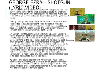 GEORGE EZRA – SHOTGUN
(LYRIC VIDEO)Camera Shots – George only uses different backgrounds as he is
always in the centre of the shot. On certain beats the shot will
change to have a different background. He has done this to use
some of his lyrics with certain backgrounds e.g. in the yellow and
green.
Editing – George has used about 10 different scenes which have
been edited to swap on different beats for certain lyrics but
mainly uses any lyric with any scene. At the beginning of the
video just before he starts to sing, the shots quickly change
between 4 shots to draw attention to the video.
Art Design – outfits, scenes, hair and make up. All of George’s
outfits are simple as they go with any background and don’t take
any attention away from him or the lyrics. George is wearing
casual clothing as the video is laid back and he has only used a
small amount of shots with little movement. However in one
scene George is wearing an outfit which looks like he is going to
be catching an alligator which he mentions in his lyrics. Each
scene has been picked out to ensure there are lots of chances
keeping the viewers attention. George only has natural looking
makeup on and his hair casually up like he is wearing for a
normal day. He hasn’t used any makeup to compliment his video
as he does not want to make it too much.
My work – this could help me with my work as I have seen a
simple video that works just as well as a high production video.
This video hasn’t had a lot of time or money spent on it as only
about 10 scene are needed where he sings the whole song and
then chooses sections for each scene.
 