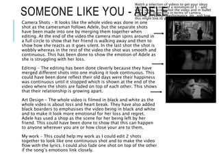 SOMEONE LIKE YOU - ADELE
Watch a selection of videos to get your ideas
started, make note of a minimum of 5 – add
extra slides, screenshot the video and in bullet
point note down info in terms of camera,
editing, art design, performance, etc. and how
this might link to your production
Camera Shots – It looks like the whole video was done in one
shot as the cameraman follows Adele, but the separate shots
have been made into one by merging them together when
editing. At the end of the video the camera man spins around in
a full circle to show that her friend is walking away and then to
show how she reacts as it goes silent. In the last shot the shot is
wobbly whereas in the rest of the video the shot was smooth and
continuous. This has been done to show the emotion of Adele as
she is struggling with her loss.
Editing – The editing has been done cleverly because they have
merged different shots into one making it look continuous. This
could have been done reflect their old days were their happiness
was continuous until it stopped which is shown at the end of the
video where the shots are faded on top of each other. This shows
that their relationship is growing apart.
Art Design – The whole video is filmed in black and white as the
whole video is about loss and heart break. They have also added
black boarders to emphasises the video being in black and white
and to make it look more emotional for her loss and regret.
Adele has used a shop as the scene for her being left by her
friend. This could have been done to show that this can happen
to anyone wherever you are or how close your are to them.
My work – This could help my work as I could edit 2 shots
together to look like one continuous shot and to make the video
flow with the lyrics. I could also fade one shot on top of the other
if the song’s emotions link closely.
 