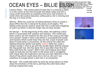 OCEAN EYES – BILLIE EILISH
Watch a selection of videos to get your ideas
started, make note of a minimum of 5 – add
extra slides, screenshot the video and in bullet
point note down info in terms of camera,
editing, art design, performance, etc. and how
this might link to your production
Camera Shots – The camera doesn't look like it is moving as Billie
is in the centre of the shot through the whole video and she is
using small movement to emphasise the lyrics and emotion. In
some shots the camera becomes unfocused as she is moving and
the fog is in front of her.
Editing – Billie has used lots of fading between shots to create a
dizzy effect like she is being hit by waves at all angles. The
fading could also be used to show that she is cold and struggling
to warm up which is why her finger tips are blue/purple.
Art Design – At the beginning of the video, the lighting is blue
which is associated with sadness and shyness. This could have
been used to set the emotion for the rest of the song as the light
turns purple. Purple is then used which is associated with power
and mystery which could mean that she has a lack of power and
doesn’t know what is around her. At the end of the video the
lighting becomes darker and duller colours Billie has used a
simple, purple t-shirt to go with the purple lights behind making
the fog purple too. She has done this to possible show that she
feels cold from the ‘ocean’. Billie’s hair and makeup have been
made to look like she has been in the ocean and is struggling
with shock after the experience she has just had. Behind is a big
cloud of fog which could show she is lost as she can’t see
anywhere to escape which is why she is so emotional.
My work – this could help with my work by using colours to help
show the emotions of the lyrics and how the artist feels when
writing/singing that song.
 