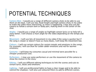 POTENTIAL TECHNIQUES
Camera Shot – I would use a range of different camera shots to be able to use
them on the beat. I will use low, head height and high camera shots in my video
to make the video more interesting, as more is happening. I may also use the
camera to follow a certain item or body part, making them in the center of the
shot.
Angles – I would use a range of angles to highlight certain lyrics or to help tell a
story better. I will choose a main angle for the video depending on the tempo and
lyrics.
Movement – I will use lots of movement in my video if the song is quicker but if
the song is slower or doesn't have as many beats, I will keep the movement low.
Colours – I will use certain colours for certain moods and emotions in the songs.
For example, I will use blue for colder adder emotions and red for warmer
emotions.
Costume – I will keep my costumes casual and minimal were possible for a
cheaper production cost.
Performers – I may use some performers or use the movement of the camera to
show the motion in the story.
Editing – I will use different editing techniques to link the scenes and cuts to
certain lyrics, beats and emotions.
Lighting – I will use professional lights to have a clear image and to be able to
control the shadows. I will also use coloured filters to add to different scenes.
 
