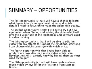SUMMARY – OPPORTUNITIES
The first opportunity is that I will have a chance to learn
what I goes into planning a music video and which
details I need to focus on to make the video high quality.
The second opportunity is that I will get to try out new
equipment when filming and editing the video which will
give me a wider use of the technology and software used
in video making.
The third opportunity is that I will be able to edit the
video with any effects to support the emotions/story and
I can choose which scenes go with which lyrics.
The fourth opportunity is that I have been able to
produce my own idea for a music video which I can
develop the skills I already know by having them as most
used techniques.
The fifth opportunity is that I will have made a whole
music video by myself for the first time from start to
finish.
 