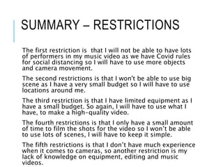 SUMMARY – RESTRICTIONS
The first restriction is that I will not be able to have lots
of performers in my music video as we have Covid rules
for social distancing so I will have to use more objects
and camera movement.
The second restrictions is that I won't be able to use big
scene as I have a very small budget so I will have to use
locations around me.
The third restriction is that I have limited equipment as I
have a small budget. So again, I will have to use what I
have, to make a high-quality video.
The fourth restrictions is that I only have a small amount
of time to film the shots for the video so I won’t be able
to use lots of scenes, I will have to keep it simple.
The fifth restrictions is that I don’t have much experience
when it comes to cameras, so another restriction is my
lack of knowledge on equipment, editing and music
videos.
 