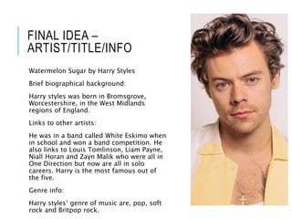 FINAL IDEA –
ARTIST/TITLE/INFO
Watermelon Sugar by Harry Styles
Brief biographical background:
Harry styles was born in Bromsgrove,
Worcestershire, in the West Midlands
regions of England.
Links to other artists:
He was in a band called White Eskimo when
in school and won a band competition. He
also links to Louis Tomlinson, Liam Payne,
Niall Horan and Zayn Malik who were all in
One Direction but now are all in solo
careers. Harry is the most famous out of
the five.
Genre info:
Harry styles’ genre of music are, pop, soft
rock and Britpop rock.
 