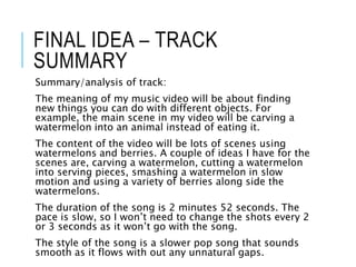 FINAL IDEA – TRACK
SUMMARY
Summary/analysis of track:
The meaning of my music video will be about finding
new things you can do with different objects. For
example, the main scene in my video will be carving a
watermelon into an animal instead of eating it.
The content of the video will be lots of scenes using
watermelons and berries. A couple of ideas I have for the
scenes are, carving a watermelon, cutting a watermelon
into serving pieces, smashing a watermelon in slow
motion and using a variety of berries along side the
watermelons.
The duration of the song is 2 minutes 52 seconds. The
pace is slow, so I won’t need to change the shots every 2
or 3 seconds as it won’t go with the song.
The style of the song is a slower pop song that sounds
smooth as it flows with out any unnatural gaps.
 