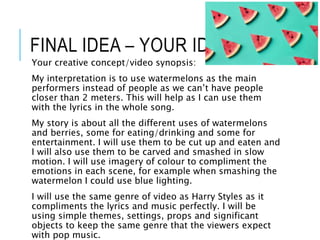 FINAL IDEA – YOUR IDEA
Your creative concept/video synopsis:
My interpretation is to use watermelons as the main
performers instead of people as we can’t have people
closer than 2 meters. This will help as I can use them
with the lyrics in the whole song.
My story is about all the different uses of watermelons
and berries, some for eating/drinking and some for
entertainment. I will use them to be cut up and eaten and
I will also use them to be carved and smashed in slow
motion. I will use imagery of colour to compliment the
emotions in each scene, for example when smashing the
watermelon I could use blue lighting.
I will use the same genre of video as Harry Styles as it
compliments the lyrics and music perfectly. I will be
using simple themes, settings, props and significant
objects to keep the same genre that the viewers expect
with pop music.
 