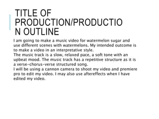 TITLE OF
PRODUCTION/PRODUCTIO
N OUTLINE
I am going to make a music video for watermelon sugar and
use different scenes with watermelons. My intended outcome is
to make a video in an interpretative style.
The music track is a slow, relaxed pace, a soft tone with an
upbeat mood. The music track has a repetitive structure as it is
a verse-chorus-verse structured song.
I will be using a cannon camera to shoot my video and premiere
pro to edit my video. I may also use aftereffects when I have
edited my video.
 