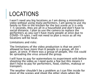 LOCATIONS
I won’t need any big locations as I am doing a minimalistic
video without using many performers. I am going to use my
family to film in the kitchen for the last scene as it is only
1-5 seconds, they are all in a household and don’t have to
social distance. I plan to use the camera to replace the
performers as you can’t have many people at once due to
COVID-19 rules. I will not need to plan a recce as all my
locations will be local.
Limitations and risks:
The limitations of the video production is that we aren’t
allowed to have more than 6 people in a group, all 2m
apart, at once. If there was a group of people, the risk could
be spreading the virus around the group.
I will have to pay for watermelons to experiment with before
shooting the video as I need quite a few but this means I
don’t have to pay for performers, food, clothes, makeup or
transport.
The weather shouldn’t be a problem as I can film inside for
most of the scenes and shoot the other shots when the
 