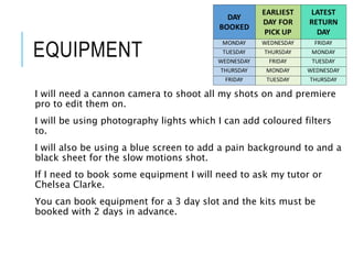 EQUIPMENT
I will need a cannon camera to shoot all my shots on and premiere
pro to edit them on.
I will be using photography lights which I can add coloured filters
to.
I will also be using a blue screen to add a pain background to and a
black sheet for the slow motions shot.
If I need to book some equipment I will need to ask my tutor or
Chelsea Clarke.
You can book equipment for a 3 day slot and the kits must be
booked with 2 days in advance.
DAY
BOOKED
EARLIEST
DAY FOR
PICK UP
LATEST
RETURN
DAY
MONDAY WEDNESDAY FRIDAY
TUESDAY THURSDAY MONDAY
WEDNESDAY FRIDAY TUESDAY
THURSDAY MONDAY WEDNESDAY
FRIDAY TUESDAY THURSDAY
 