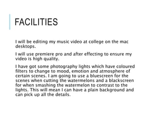 FACILITIES
I will be editing my music video at college on the mac
desktops.
I will use premiere pro and after effecting to ensure my
video is high quality.
I have got some photography lights which have coloured
filters to change to mood, emotion and atmosphere of
certain scenes. I am going to use a bluescreen for the
scenes when cutting the watermelons and a blackscreen
for when smashing the watermelon to contrast to the
lights. This will mean I can have a plain background and
can pick up all the details.
 