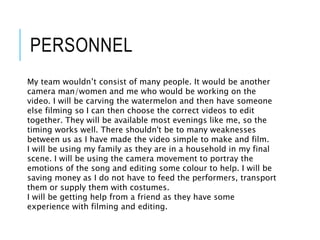 PERSONNEL
My team wouldn’t consist of many people. It would be another
camera man/women and me who would be working on the
video. I will be carving the watermelon and then have someone
else filming so I can then choose the correct videos to edit
together. They will be available most evenings like me, so the
timing works well. There shouldn't be to many weaknesses
between us as I have made the video simple to make and film.
I will be using my family as they are in a household in my final
scene. I will be using the camera movement to portray the
emotions of the song and editing some colour to help. I will be
saving money as I do not have to feed the performers, transport
them or supply them with costumes.
I will be getting help from a friend as they have some
experience with filming and editing.
 