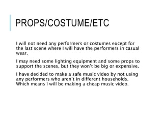 PROPS/COSTUME/ETC
I will not need any performers or costumes except for
the last scene where I will have the performers in casual
wear.
I may need some lighting equipment and some props to
support the scenes, but they won’t be big or expensive.
I have decided to make a safe music video by not using
any performers who aren’t in different households.
Which means I will be making a cheap music video.
 