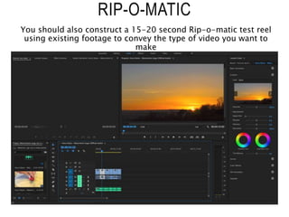 RIP-O-MATIC
You should also construct a 15-20 second Rip-o-matic test reel
using existing footage to convey the type of video you want to
make
 