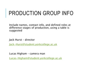 PRODUCTION GROUP INFO
Include names, contact info, and defined roles at
difference stages of production, using a table is
suggested
Jack Hurst – director
Jack-Hurst@student.yorkcollege.ac.uk
Lucas Higham – camera man
Lucas-Higham@student.yorkcollege.ac.uk
 