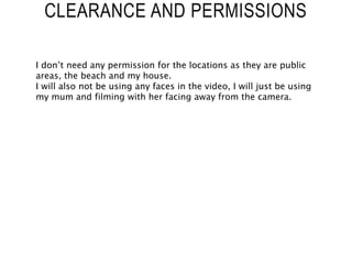 CLEARANCE AND PERMISSIONS
I don’t need any permission for the locations as they are public
areas, the beach and my house.
I will also not be using any faces in the video, I will just be using
my mum and filming with her facing away from the camera.
 