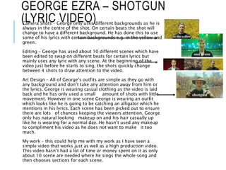 GEORGE EZRA – SHOTGUN
(LYRIC VIDEO)Camera Shots – George only uses different backgrounds as he is
always in the centre of the shot. On certain beats the shot will
change to have a different background. He has done this to use
some of his lyrics with certain backgrounds e.g. in the yellow and
green.
Editing – George has used about 10 different scenes which have
been edited to swap on different beats for certain lyrics but
mainly uses any lyric with any scene. At the beginning of the
video just before he starts to sing, the shots quickly change
between 4 shots to draw attention to the video.
Art Design – All of George’s outfits are simple as they go with
any background and don’t take any attention away from him or
the lyrics. George is wearing casual clothing as the video is laid
back and he has only used a small amount of shots with little
movement. However in one scene George is wearing an outfit
which looks like he is going to be catching an alligator which he
mentions in his lyrics. Each scene has been picked out to ensure
there are lots of chances keeping the viewers attention. George
only has natural looking makeup on and his hair casually up
like he is wearing for a normal day. He hasn’t used any makeup
to compliment his video as he does not want to make it too
much.
My work – this could help me with my work as I have seen a
simple video that works just as well as a high production video.
This video hasn’t had a lot of time or money spent on it as only
about 10 scene are needed where he sings the whole song and
then chooses sections for each scene.
 