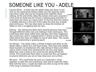 SOMEONE LIKE YOU - ADELE
Camera Shots – It looks like the whole video was done in one
shot as the cameraman follows Adele, but the separate shots
have been made into one by merging them together when
editing. At the end of the video the camera man spins around in
a full circle to show that her friend is walking away and then to
show how she reacts as it goes silent. In the last shot the camera
is wobbly whereas in the rest of the video the shot was smooth
and continuous. This has been done to show the emotion of
Adele as she is struggling with her loss.
Editing – The editing has been done cleverly because they have
merged different shots into one making it look continuous. This
could have been done reflect their old days were their happiness
was continuous until it stopped which is shown at the end of the
video where the shots are faded on top of each other. This shows
that their relationship is growing apart.
Art Design – The whole video is filmed in black and white as the
whole video is about loss and heart break. They have also added
black boarders to emphasises the video being in black and white
and to make it look more emotional for her loss and regret.
Adele has used a shop as the scene for her being left by her
friend. This could have been done to show that this can happen
to anyone wherever you are or how close your are to them.
My work – This could help my work as I could edit 2 shots
together to look like one continuous shot and to make the video
flow with the lyrics. I could also fade one shot on top of the other
if the song’s emotions link closely.
 