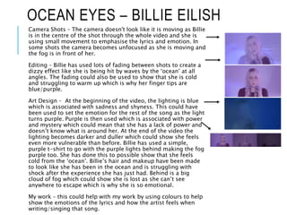 OCEAN EYES – BILLIE EILISH
Camera Shots – The camera doesn't look like it is moving as Billie
is in the centre of the shot through the whole video and she is
using small movement to emphasise the lyrics and emotion. In
some shots the camera becomes unfocused as she is moving and
the fog is in front of her.
Editing – Billie has used lots of fading between shots to create a
dizzy effect like she is being hit by waves by the ‘ocean’ at all
angles. The fading could also be used to show that she is cold
and struggling to warm up which is why her finger tips are
blue/purple.
Art Design – At the beginning of the video, the lighting is blue
which is associated with sadness and shyness. This could have
been used to set the emotion for the rest of the song as the light
turns purple. Purple is then used which is associated with power
and mystery which could mean that she has a lack of power and
doesn’t know what is around her. At the end of the video the
lighting becomes darker and duller which could show she feels
even more vulnerable than before. Billie has used a simple,
purple t-shirt to go with the purple lights behind making the fog
purple too. She has done this to possible show that she feels
cold from the ‘ocean’. Billie’s hair and makeup have been made
to look like she has been in the ocean and is struggling with
shock after the experience she has just had. Behind is a big
cloud of fog which could show she is lost as she can’t see
anywhere to escape which is why she is so emotional.
My work – this could help with my work by using colours to help
show the emotions of the lyrics and how the artist feels when
writing/singing that song.
 