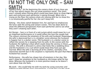 I’M NOT THE ONLY ONE – SAM
SMITHCamera Shots – At the beginning the camera shots of just close ups
of her face which means she can show emotions easier. The shots
aren’t smooth when filming which could have been done to show the
pain and confusion each performer is going through. When she is
crying on the floor the camera shots are moving with her to show this
is so emotionally painful for her she can’t keep still.
Editing – the shots switch between him, her and Sam to emphasises
the lyrics with the acting and certain scenes. This has been done to
show the different perspectives from each performer and to see what
they aren’t showing each other.
Art Design – Sam is in front of a red curtain which could mean he is at
an important performance or it could reflect the love the couple had.
The colours contrast the emotions of the wife and husband. However,
the wife is depressed but is in a brighter scene whereas the husband
is happier but in a darker scene. The husband is in a darker scene to
reflect the secrets he is keeping from his wife. In the scenes with the
husband, the lighting is blue which could show the secrecy in those
scenes. The wife is dressed in a dress that looks like a wedding dress
and the husband is in a suit which could mean they have just got
married. When the wife is burning all of his clothes, normally a fire
represents warmth but in the situation is represents the pain that the
husband has caused.
Performance – the wife has shown lots of emotions in her day. She
won’t show her emotions to her husband as she knows what he has
done. Whereas the husband is in more positive mood as he doesn’t
care about how she feels.
My work – this could help me with my work by using costumes and
 