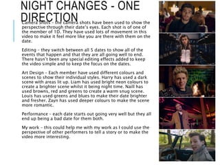 NIGHT CHANGES - ONE
DIRECTIONCamera Shots – the camera shots have been used to show the
perspective through their date’s eyes. Each shot is of one of
the member of 1D. They have used lots of movement in this
video to make it feel more like you are there with them on the
date.
Editing – they switch between all 5 dates to show all of the
events that happen and that they are all going well to end.
There hasn’t been any special editing effects added to keep
the video simple and to keep the focus on the dates.
Art Design – Each member have used different colours and
scenes to show their individual styles. Harry has used a dark
scene with areas lit up. Liam has used bright neon colours to
create a brighter scene whilst it being night time. Naill has
used browns, red and greens to create a warm snug scene.
Louis has used greens and blues to make their date brighter
and fresher. Zayn has used deeper colours to make the scene
more romantic.
Performance – each date starts out going very well but they all
end up being a bad date for them both.
My work – this could help me with my work as I could use the
perspective of other performers to tell a story or to make the
video more interesting.
 
