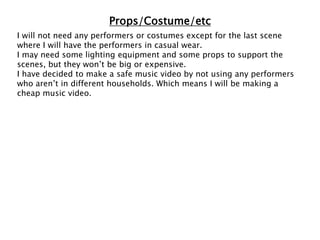Props/Costume/etc
I will not need any performers or costumes except for the last scene
where I will have the performers in casual wear.
I may need some lighting equipment and some props to support the
scenes, but they won’t be big or expensive.
I have decided to make a safe music video by not using any performers
who aren’t in different households. Which means I will be making a
cheap music video.
 