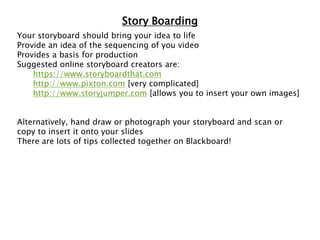 Story Boarding
Your storyboard should bring your idea to life
Provide an idea of the sequencing of you video
Provides a basis for production
Suggested online storyboard creators are:
https://www.storyboardthat.com
http://www.pixton.com [very complicated]
http://www.storyjumper.com [allows you to insert your own images]
Alternatively, hand draw or photograph your storyboard and scan or
copy to insert it onto your slides
There are lots of tips collected together on Blackboard!
 