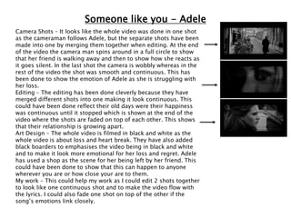 Someone like you - Adele
Camera Shots – It looks like the whole video was done in one shot
as the cameraman follows Adele, but the separate shots have been
made into one by merging them together when editing. At the end
of the video the camera man spins around in a full circle to show
that her friend is walking away and then to show how she reacts as
it goes silent. In the last shot the camera is wobbly whereas in the
rest of the video the shot was smooth and continuous. This has
been done to show the emotion of Adele as she is struggling with
her loss.
Editing – The editing has been done cleverly because they have
merged different shots into one making it look continuous. This
could have been done reflect their old days were their happiness
was continuous until it stopped which is shown at the end of the
video where the shots are faded on top of each other. This shows
that their relationship is growing apart.
Art Design – The whole video is filmed in black and white as the
whole video is about loss and heart break. They have also added
black boarders to emphasises the video being in black and white
and to make it look more emotional for her loss and regret. Adele
has used a shop as the scene for her being left by her friend. This
could have been done to show that this can happen to anyone
wherever you are or how close your are to them.
My work – This could help my work as I could edit 2 shots together
to look like one continuous shot and to make the video flow with
the lyrics. I could also fade one shot on top of the other if the
song’s emotions link closely.
 
