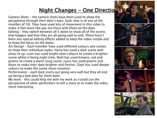 Night Changes - One Direction
Camera Shots – the camera shots have been used to show the
perspective through their date’s eyes. Each shot is of one of the
member of 1D. They have used lots of movement in this video to
make it feel more like you are there with them on the date.
Editing – they switch between all 5 dates to show all of the events
that happen and that they are all going well to end. There hasn’t
been any special editing effects added to keep the video simple and
to keep the focus on the dates.
Art Design – Each member have used different colours and scenes
to show their individual styles. Harry has used a dark scene with
areas lit up. Liam has used bright neon colours to create a brighter
scene whilst it being night time. Naill has used browns, red and
greens to create a warm snug scene. Louis has used greens and
blues to make their date brighter and fresher. Zayn has used deeper
colours to make the scene more romantic.
Performance – each date starts out going very well but they all end
up being a bad date for them both.
My work – this could help me with my work as I could use the
perspective of other performers to tell a story or to make the video
more interesting.
 