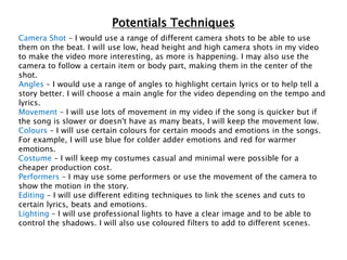 Potentials Techniques
Camera Shot – I would use a range of different camera shots to be able to use
them on the beat. I will use low, head height and high camera shots in my video
to make the video more interesting, as more is happening. I may also use the
camera to follow a certain item or body part, making them in the center of the
shot.
Angles – I would use a range of angles to highlight certain lyrics or to help tell a
story better. I will choose a main angle for the video depending on the tempo and
lyrics.
Movement – I will use lots of movement in my video if the song is quicker but if
the song is slower or doesn't have as many beats, I will keep the movement low.
Colours – I will use certain colours for certain moods and emotions in the songs.
For example, I will use blue for colder adder emotions and red for warmer
emotions.
Costume – I will keep my costumes casual and minimal were possible for a
cheaper production cost.
Performers – I may use some performers or use the movement of the camera to
show the motion in the story.
Editing – I will use different editing techniques to link the scenes and cuts to
certain lyrics, beats and emotions.
Lighting – I will use professional lights to have a clear image and to be able to
control the shadows. I will also use coloured filters to add to different scenes.
 