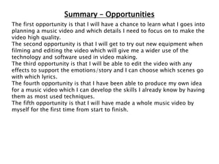 Summary – Opportunities
The first opportunity is that I will have a chance to learn what I goes into
planning a music video and which details I need to focus on to make the
video high quality.
The second opportunity is that I will get to try out new equipment when
filming and editing the video which will give me a wider use of the
technology and software used in video making.
The third opportunity is that I will be able to edit the video with any
effects to support the emotions/story and I can choose which scenes go
with which lyrics.
The fourth opportunity is that I have been able to produce my own idea
for a music video which I can develop the skills I already know by having
them as most used techniques.
The fifth opportunity is that I will have made a whole music video by
myself for the first time from start to finish.
 